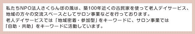 私たちNPO法人さくらんぼの風は、築100年近くの古民家を使って老人デイサービス、地域の方々の交流スペースとしてサロン事業などを行っております。
老人デイサービスでは「地域密着・参加型」をキーワードに、サロン事業では「自助・共助」をキーワードに活動しています。